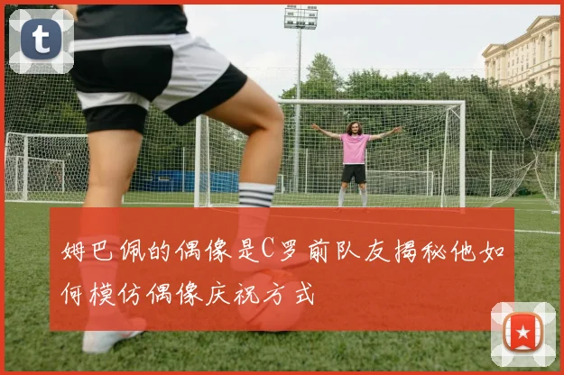 姆巴佩的偶像是C罗前队友揭秘他如何模仿偶像庆祝方式