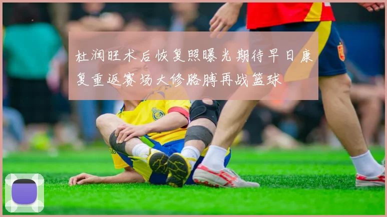 杜润旺术后恢复照曝光期待早日康复重返赛场大修胳膊再战篮球
