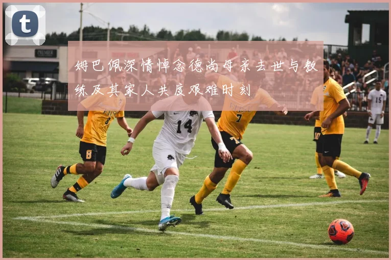 姆巴佩深情悼念德尚母亲去世与教练及其家人共度艰难时刻