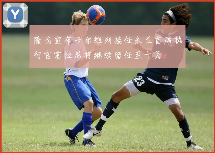 隆戈宣布卡尔维利接任米兰首席执行官富拉尼将继续留任至十月