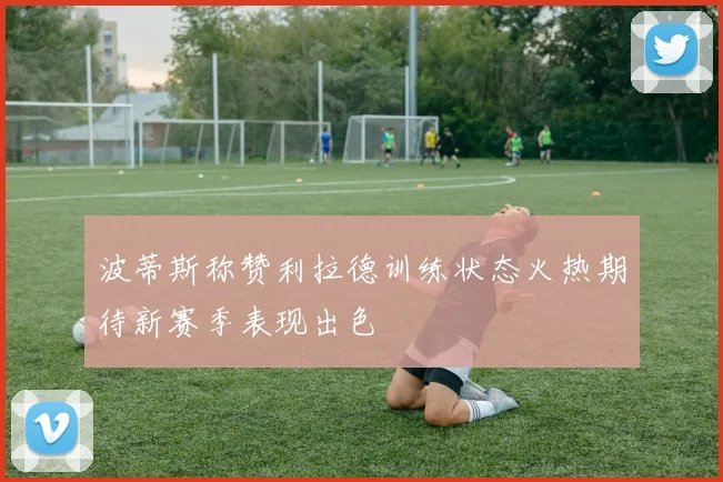 波蒂斯称赞利拉德训练状态火热期待新赛季表现出色