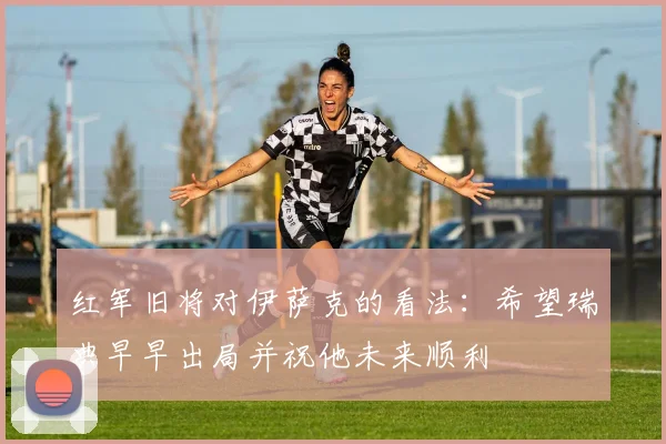 红军旧将对伊萨克的看法：希望瑞典早早出局并祝他未来顺利