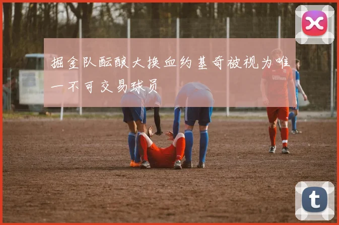 掘金队酝酿大换血约基奇被视为唯一不可交易球员