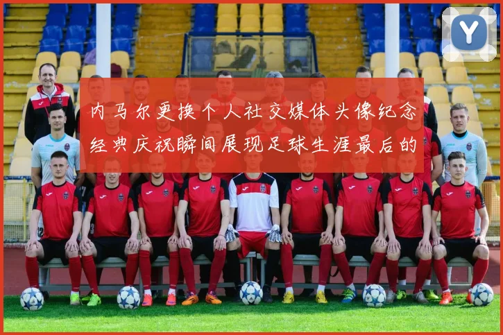 内马尔更换个人社交媒体头像纪念经典庆祝瞬间展现足球生涯最后的辉煌时刻