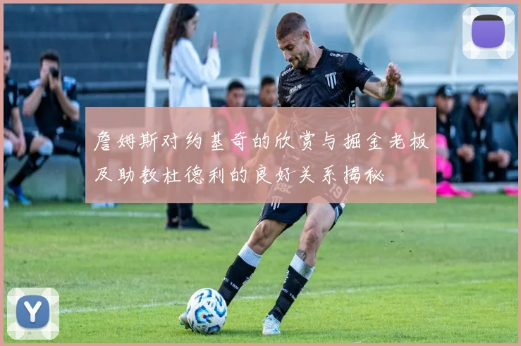 詹姆斯对约基奇的欣赏与掘金老板及助教杜德利的良好关系揭秘