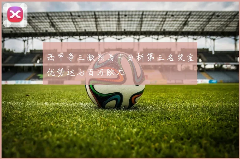 西甲争三激烈马卡分析第三名奖金优势达七百万欧元